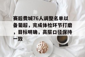 赛后费城76人调整名单以备葡超，完成体检环节打磨，目标明确，高层口径保持一致的简单介绍